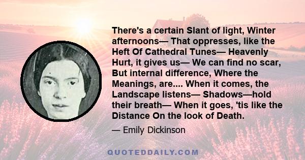 There's a certain Slant of light, Winter afternoons— That oppresses, like the Heft Of Cathedral Tunes— Heavenly Hurt, it gives us— We can find no scar, But internal difference, Where the Meanings, are.... When it comes, 