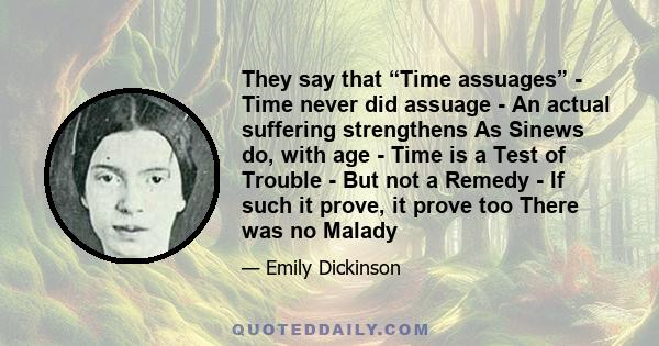 They say that “Time assuages” - Time never did assuage - An actual suffering strengthens As Sinews do, with age - Time is a Test of Trouble - But not a Remedy - If such it prove, it prove too There was no Malady