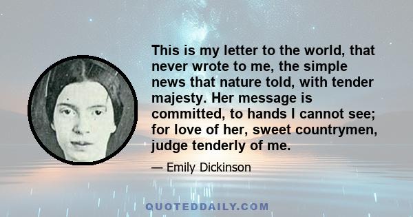 This is my letter to the world, that never wrote to me, the simple news that nature told, with tender majesty. Her message is committed, to hands I cannot see; for love of her, sweet countrymen, judge tenderly of me.