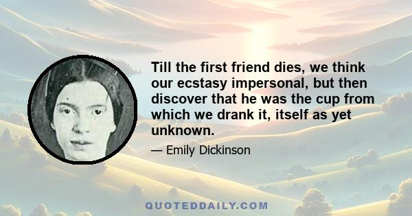 Till the first friend dies, we think our ecstasy impersonal, but then discover that he was the cup from which we drank it, itself as yet unknown.