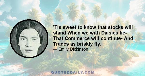 'Tis sweet to know that stocks will stand When we with Daisies lie- That Commerce will continue- And Trades as briskly fly.