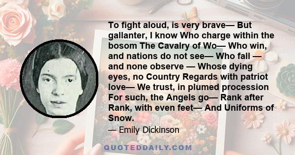 To fight aloud, is very brave— But gallanter, I know Who charge within the bosom The Cavalry of Wo— Who win, and nations do not see— Who fall — and none observe — Whose dying eyes, no Country Regards with patriot love—