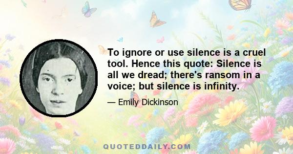 To ignore or use silence is a cruel tool. Hence this quote: Silence is all we dread; there's ransom in a voice; but silence is infinity.