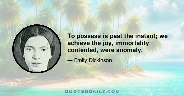 To possess is past the instant; we achieve the joy, immortality contented, were anomaly.