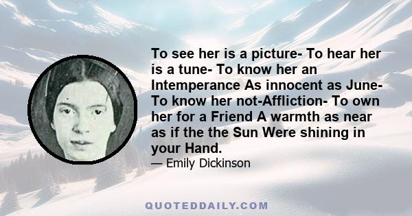 To see her is a picture- To hear her is a tune- To know her an Intemperance As innocent as June- To know her not-Affliction- To own her for a Friend A warmth as near as if the the Sun Were shining in your Hand.