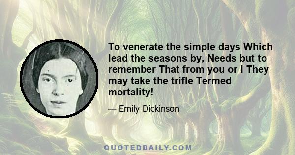 To venerate the simple days Which lead the seasons by, Needs but to remember That from you or I They may take the trifle Termed mortality!