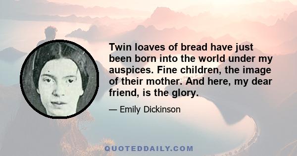 Twin loaves of bread have just been born into the world under my auspices. Fine children, the image of their mother. And here, my dear friend, is the glory.