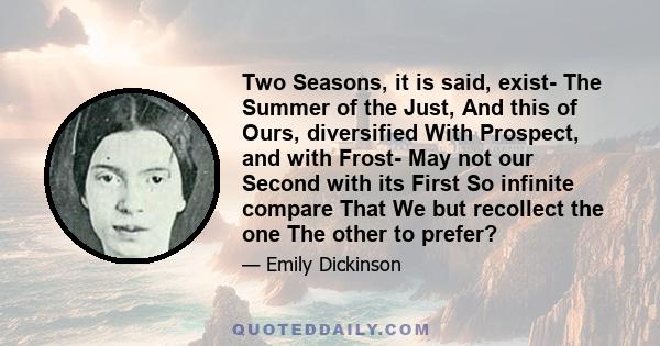 Two Seasons, it is said, exist- The Summer of the Just, And this of Ours, diversified With Prospect, and with Frost- May not our Second with its First So infinite compare That We but recollect the one The other to