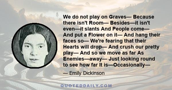 We do not play on Graves— Because there isn't Room— Besides—it isn't even—it slants And People come— And put a Flower on it— And hang their faces so— We're fearing that their Hearts will drop— And crush our pretty play— 