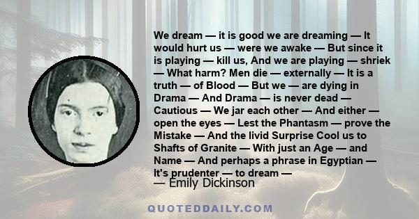 We dream — it is good we are dreaming — It would hurt us — were we awake — But since it is playing — kill us, And we are playing — shriek — What harm? Men die — externally — It is a truth — of Blood — But we — are dying 