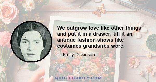 We outgrow love like other things and put it in a drawer, till it an antique fashion shows like costumes grandsires wore.