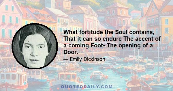 What fortitude the Soul contains, That it can so endure The accent of a coming Foot- The opening of a Door.