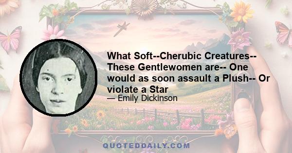 What Soft--Cherubic Creatures-- These Gentlewomen are-- One would as soon assault a Plush-- Or violate a Star