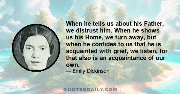 When he tells us about his Father, we distrust him. When he shows us his Home, we turn away, but when he confides to us that he is acquainted with grief, we listen, for that also is an acquaintance of our own.