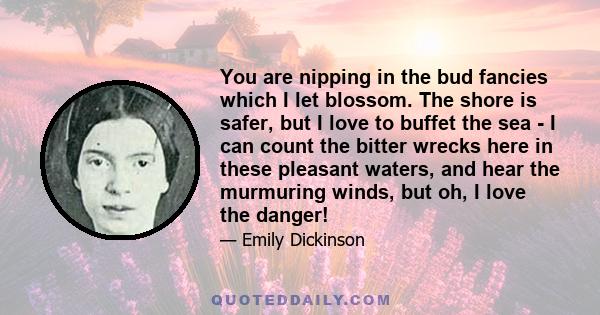 You are nipping in the bud fancies which I let blossom. The shore is safer, but I love to buffet the sea - I can count the bitter wrecks here in these pleasant waters, and hear the murmuring winds, but oh, I love the