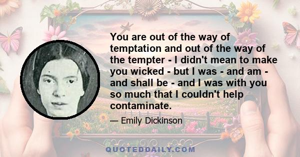 You are out of the way of temptation and out of the way of the tempter - I didn't mean to make you wicked - but I was - and am - and shall be - and I was with you so much that I couldn't help contaminate.