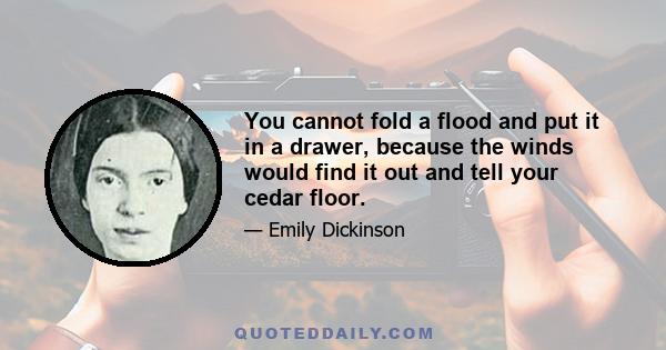 You cannot fold a flood and put it in a drawer, because the winds would find it out and tell your cedar floor.