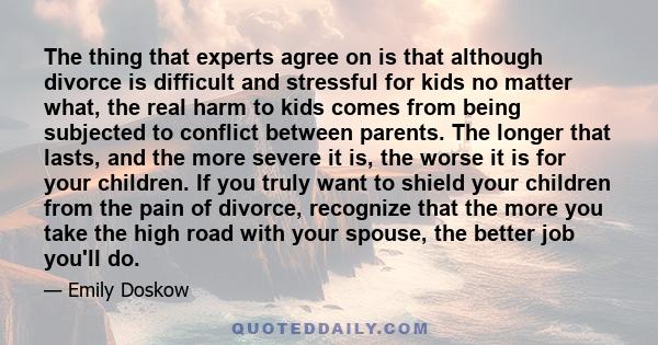 The thing that experts agree on is that although divorce is difficult and stressful for kids no matter what, the real harm to kids comes from being subjected to conflict between parents. The longer that lasts, and the