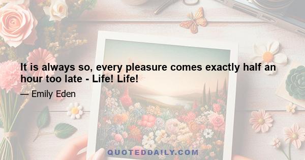 It is always so, every pleasure comes exactly half an hour too late - Life! Life!