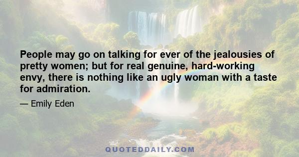 People may go on talking for ever of the jealousies of pretty women; but for real genuine, hard-working envy, there is nothing like an ugly woman with a taste for admiration.