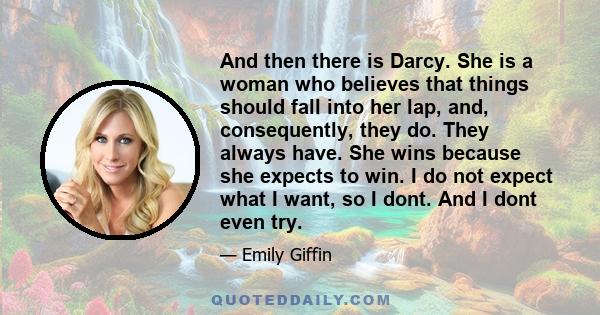 And then there is Darcy. She is a woman who believes that things should fall into her lap, and, consequently, they do. They always have. She wins because she expects to win. I do not expect what I want, so I dont. And I 