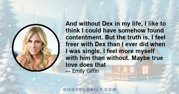 And without Dex in my life, I like to think I could have somehow found contentment. But the truth is, I feel freer with Dex than I ever did when I was single. I feel more myself with him than without. Maybe true love