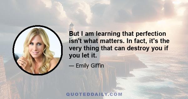 But I am learning that perfection isn't what matters. In fact, it's the very thing that can destroy you if you let it.