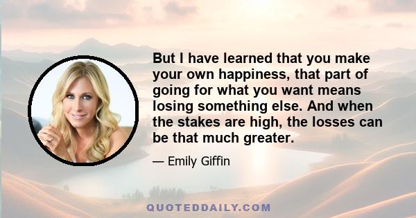 But I have learned that you make your own happiness, that part of going for what you want means losing something else. And when the stakes are high, the losses can be that much greater.