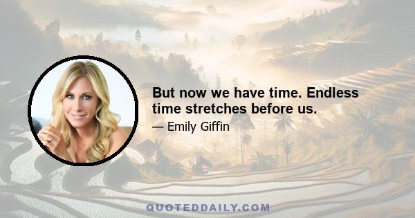 But now we have time. Endless time stretches before us.