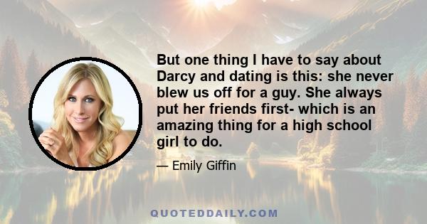 But one thing I have to say about Darcy and dating is this: she never blew us off for a guy. She always put her friends first- which is an amazing thing for a high school girl to do.