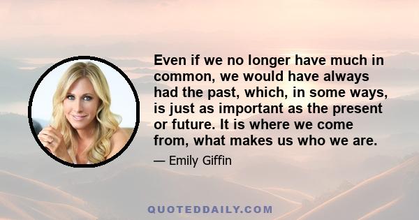 Even if we no longer have much in common, we would have always had the past, which, in some ways, is just as important as the present or future. It is where we come from, what makes us who we are.