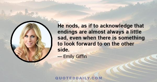 He nods, as if to acknowledge that endings are almost always a little sad, even when there is something to look forward to on the other side.