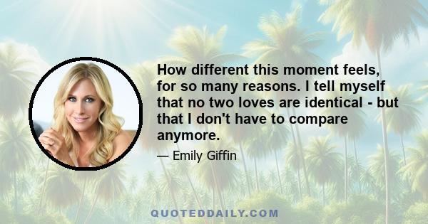 How different this moment feels, for so many reasons. I tell myself that no two loves are identical - but that I don't have to compare anymore.