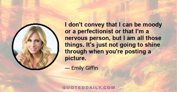 I don't convey that I can be moody or a perfectionist or that I'm a nervous person, but I am all those things. It's just not going to shine through when you're posting a picture.