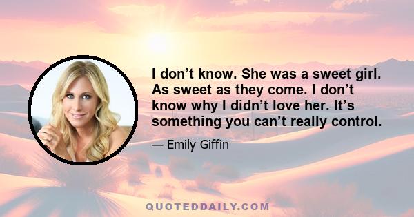 I don’t know. She was a sweet girl. As sweet as they come. I don’t know why I didn’t love her. It’s something you can’t really control.