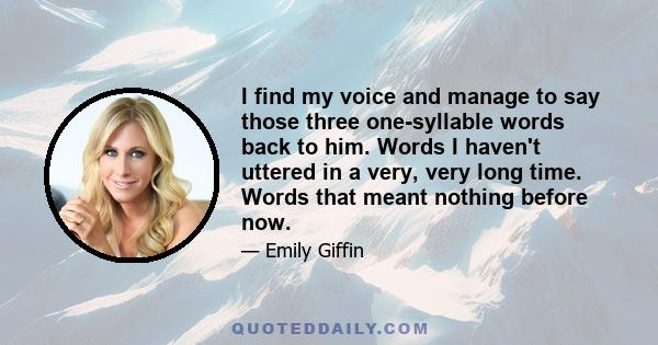 I find my voice and manage to say those three one-syllable words back to him. Words I haven't uttered in a very, very long time. Words that meant nothing before now.