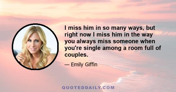 I miss him in so many ways, but right now I miss him in the way you always miss someone when you're single among a room full of couples.