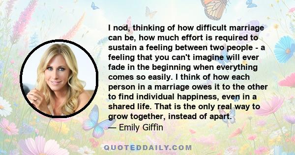 I nod, thinking of how difficult marriage can be, how much effort is required to sustain a feeling between two people - a feeling that you can't imagine will ever fade in the beginning when everything comes so easily. I 