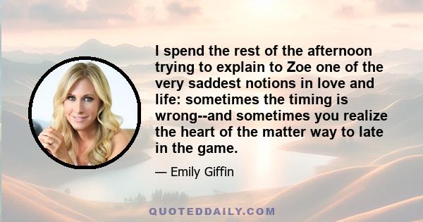 I spend the rest of the afternoon trying to explain to Zoe one of the very saddest notions in love and life: sometimes the timing is wrong--and sometimes you realize the heart of the matter way to late in the game.