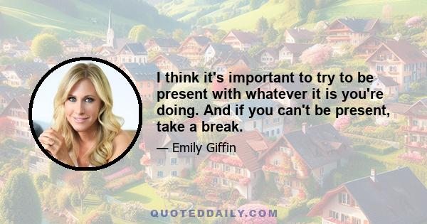 I think it's important to try to be present with whatever it is you're doing. And if you can't be present, take a break.