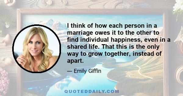 I think of how each person in a marriage owes it to the other to find individual happiness, even in a shared life. That this is the only way to grow together, instead of apart.