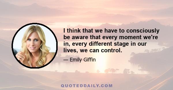 I think that we have to consciously be aware that every moment we're in, every different stage in our lives, we can control.