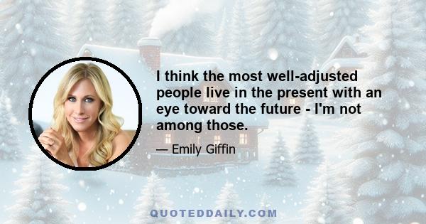 I think the most well-adjusted people live in the present with an eye toward the future - I'm not among those.