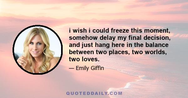 i wish i could freeze this moment, somehow delay my final decision, and just hang here in the balance between two places, two worlds, two loves.