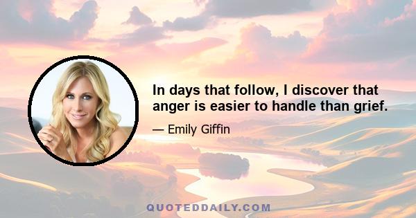 In days that follow, I discover that anger is easier to handle than grief.