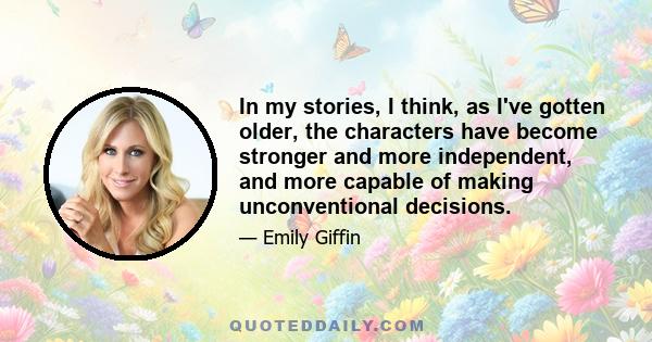 In my stories, I think, as I've gotten older, the characters have become stronger and more independent, and more capable of making unconventional decisions.