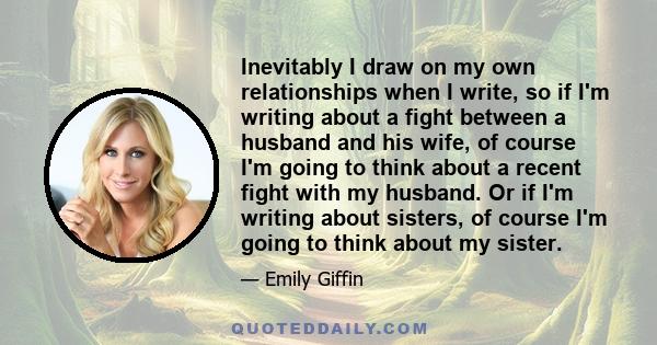 Inevitably I draw on my own relationships when I write, so if I'm writing about a fight between a husband and his wife, of course I'm going to think about a recent fight with my husband. Or if I'm writing about sisters, 