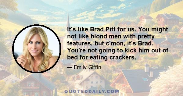 It's like Brad Pitt for us. You might not like blond men with pretty features, but c'mon, it's Brad. You're not going to kick him out of bed for eating crackers.