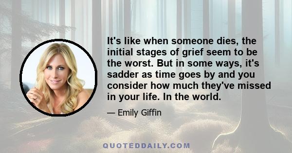 It's like when someone dies, the initial stages of grief seem to be the worst. But in some ways, it's sadder as time goes by and you consider how much they've missed in your life. In the world.