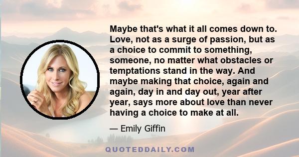 Maybe that's what it all comes down to. Love, not as a surge of passion, but as a choice to commit to something, someone, no matter what obstacles or temptations stand in the way. And maybe making that choice, again and 